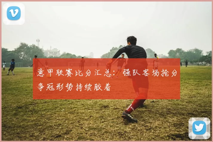 意甲联赛比分汇总：强队客场抢分争冠形势持续胶着