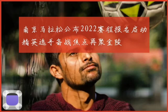 南京马拉松公布2022赛程报名启动精英选手备战焦点再聚金陵