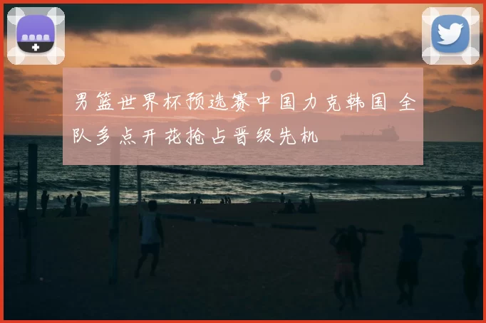 男篮世界杯预选赛中国力克韩国 全队多点开花抢占晋级先机