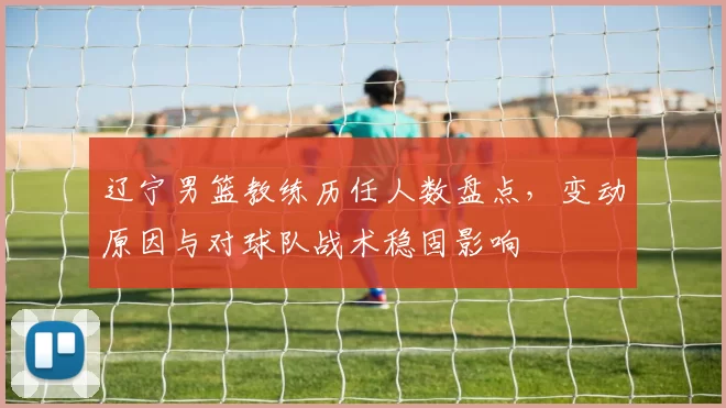 辽宁男篮教练历任人数盘点,变动原因与对球队战术稳固影响