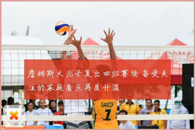 詹姆斯大儿子复出回归赛场 备受关注的家庭看点再度升温