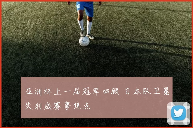 亚洲杯上一届冠军回顾 日本队卫冕失利成赛事焦点