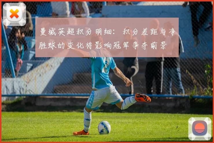 曼城英超积分明细：积分差距与净胜球的变化将影响冠军争夺前景