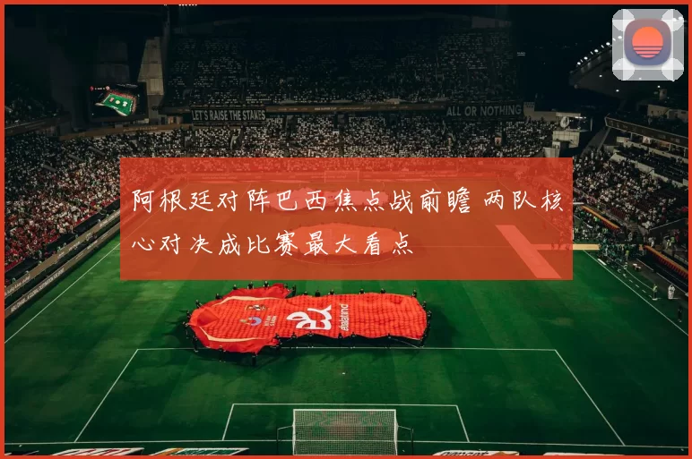 阿根廷对阵巴西焦点战前瞻 两队核心对决成比赛最大看点