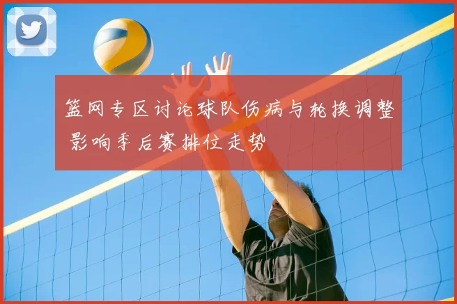 篮网专区讨论球队伤病与轮换调整 影响季后赛排位走势