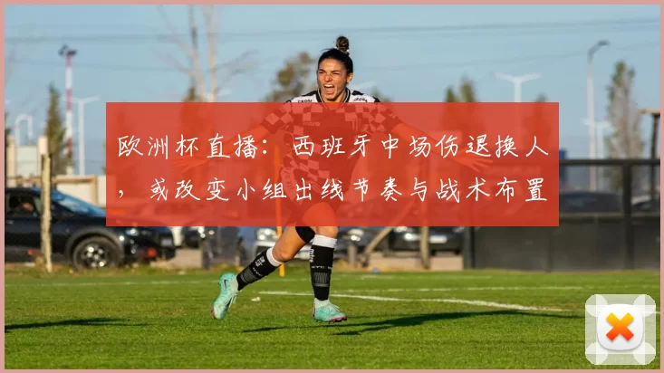 欧洲杯直播：西班牙中场伤退换人，或改变小组出线节奏与战术布置