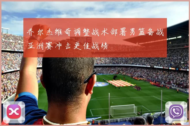 乔尔杰维奇调整战术部署男篮备战亚洲赛冲击更佳战绩