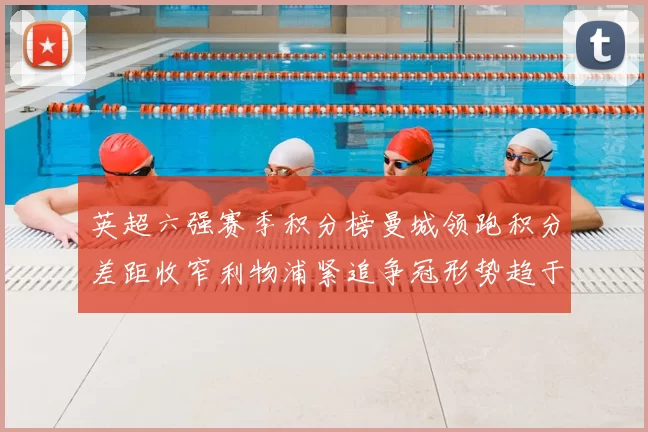 英超六强赛季积分榜曼城领跑积分差距收窄利物浦紧追争冠形势趋于胶着