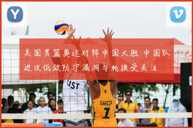 美国男篮奥运对阵中国大胜 中国队进攻低效防守漏洞与轮换受关注