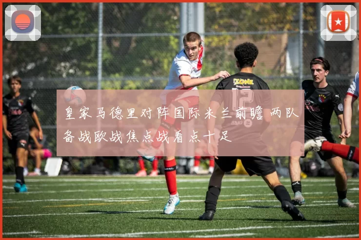 皇家马德里对阵国际米兰前瞻 两队备战欧战焦点战看点十足