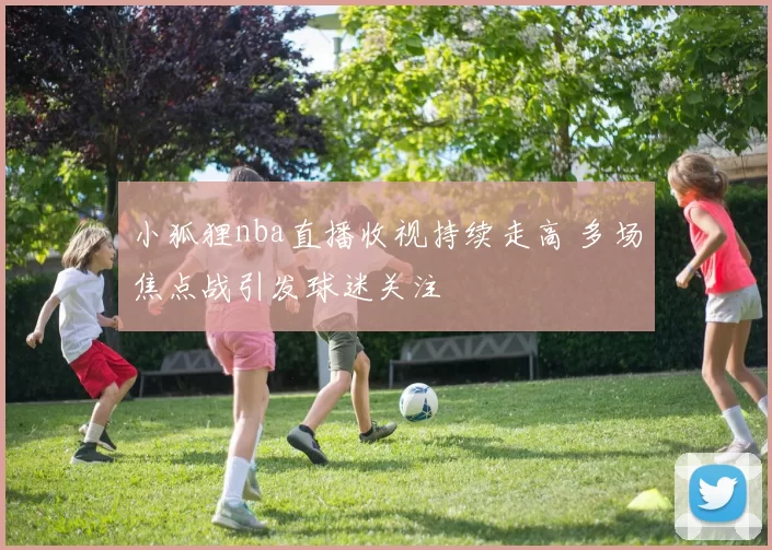 小狐狸nba直播收视持续走高 多场焦点战引发球迷关注