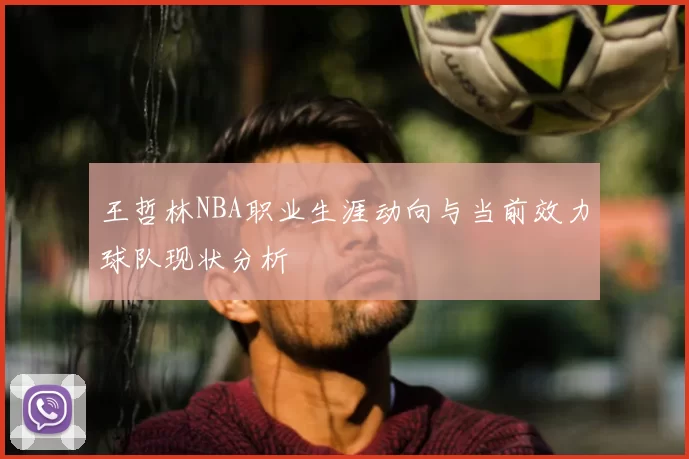 王哲林NBA职业生涯动向与当前效力球队现状分析