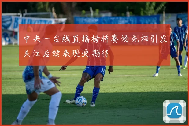 中央一台线直播榜样赛场亮相引发关注后续表现受期待