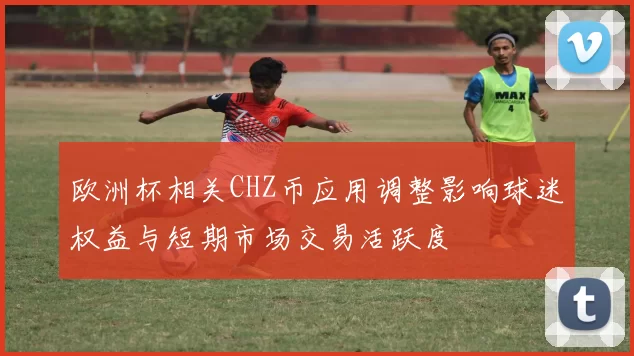 欧洲杯相关CHZ币应用调整影响球迷权益与短期市场交易活跃度