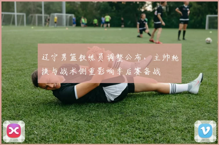 辽宁男篮教练员调整公布,主帅轮换与战术侧重影响季后赛备战