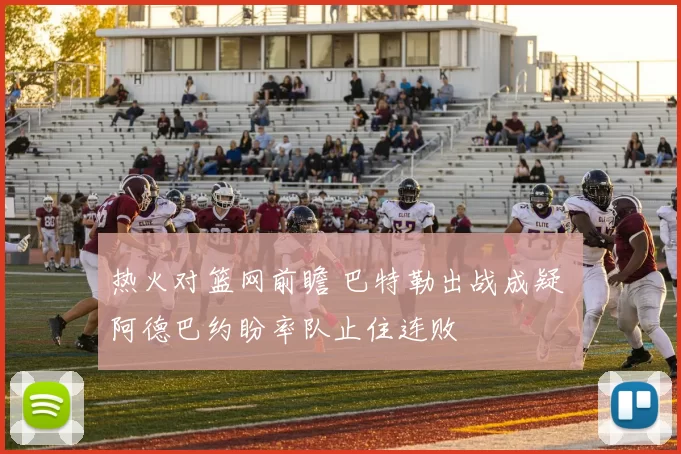 热火对篮网前瞻 巴特勒出战成疑 阿德巴约盼率队止住连败