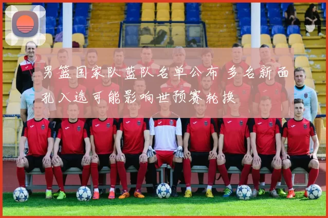 男篮国家队蓝队名单公布 多名新面孔入选可能影响世预赛轮换