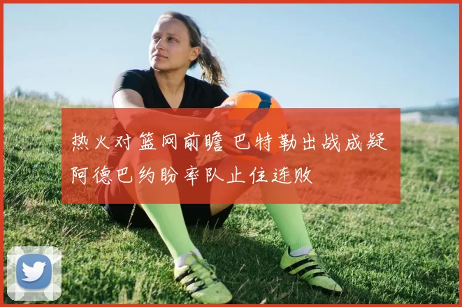 热火对篮网前瞻 巴特勒出战成疑 阿德巴约盼率队止住连败