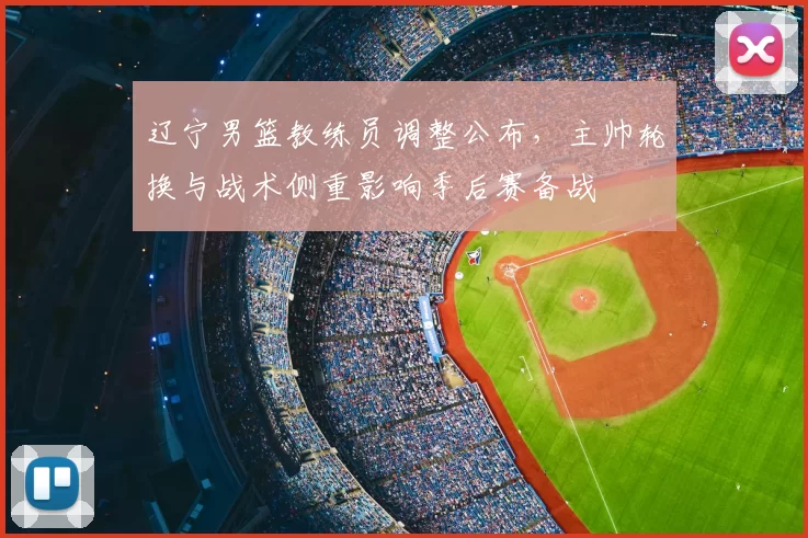 辽宁男篮教练员调整公布,主帅轮换与战术侧重影响季后赛备战