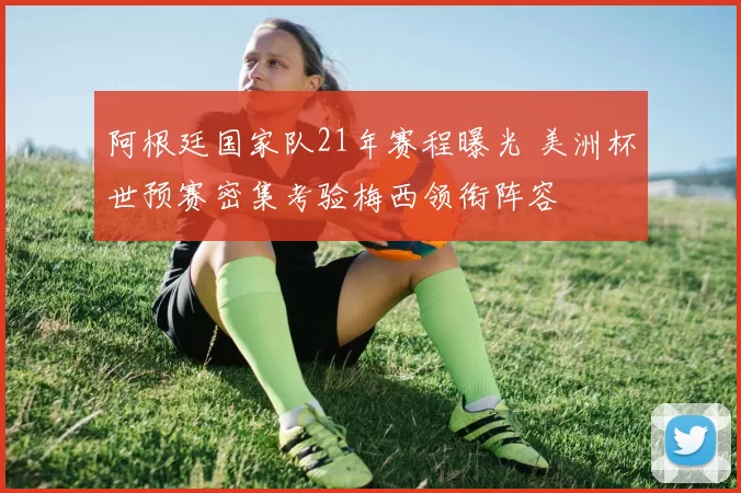 阿根廷国家队21年赛程曝光 美洲杯世预赛密集考验梅西领衔阵容