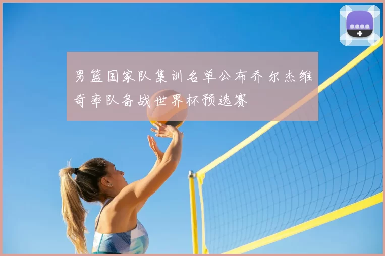 男篮国家队集训名单公布乔尔杰维奇率队备战世界杯预选赛