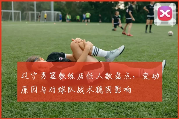 辽宁男篮教练历任人数盘点,变动原因与对球队战术稳固影响