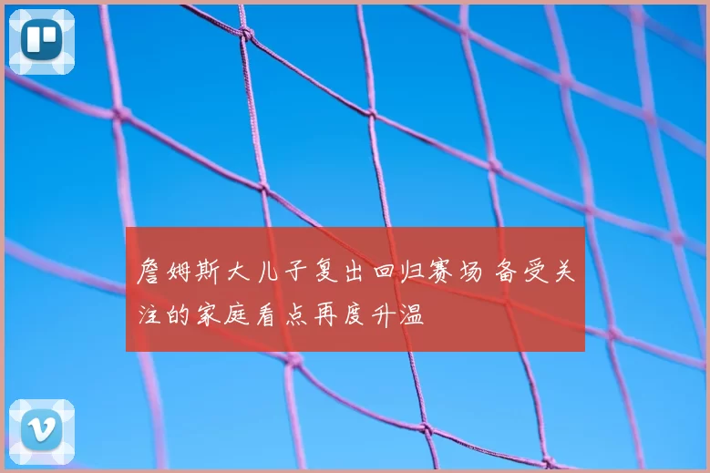 詹姆斯大儿子复出回归赛场 备受关注的家庭看点再度升温