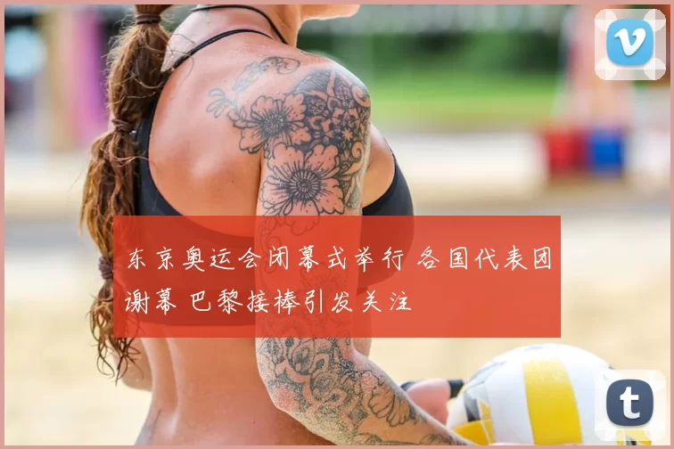 东京奥运会闭幕式举行 各国代表团谢幕 巴黎接棒引发关注
