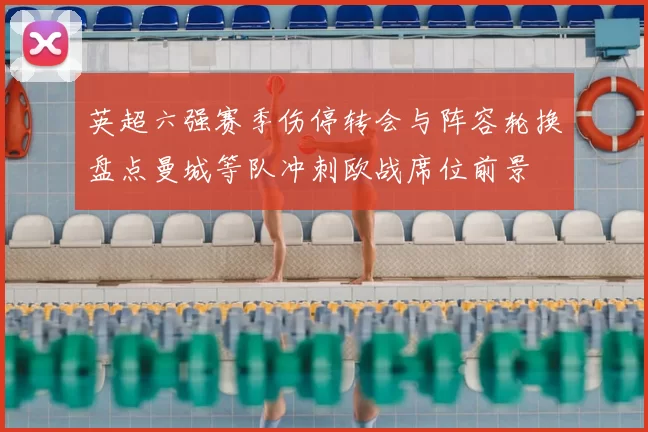 英超六强赛季伤停转会与阵容轮换盘点曼城等队冲刺欧战席位前景