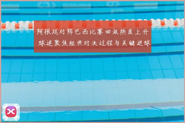 阿根廷对阵巴西比赛回放热度上升 球迷聚焦经典对决过程与关键进球