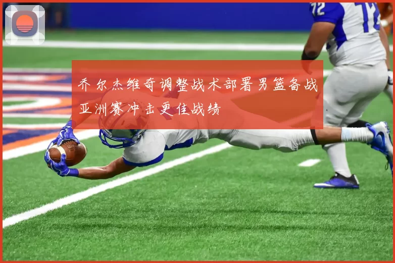 乔尔杰维奇调整战术部署男篮备战亚洲赛冲击更佳战绩