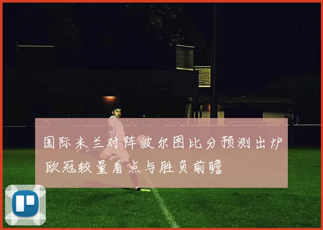 国际米兰对阵波尔图比分预测出炉 欧冠较量看点与胜负前瞻