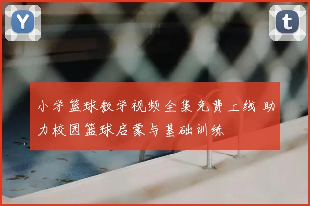 小学篮球教学视频全集免费上线 助力校园篮球启蒙与基础训练