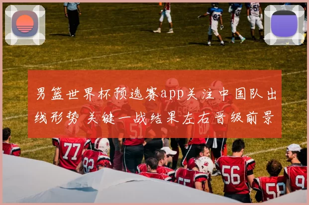 男篮世界杯预选赛app关注中国队出线形势 关键一战结果左右晋级前景