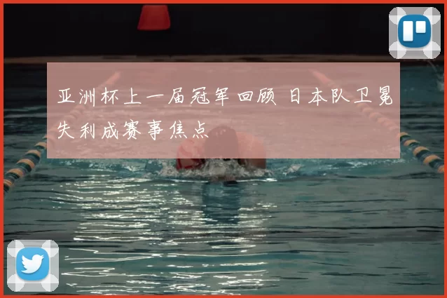 亚洲杯上一届冠军回顾 日本队卫冕失利成赛事焦点