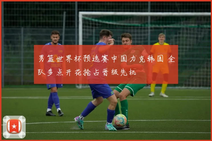 男篮世界杯预选赛中国力克韩国 全队多点开花抢占晋级先机