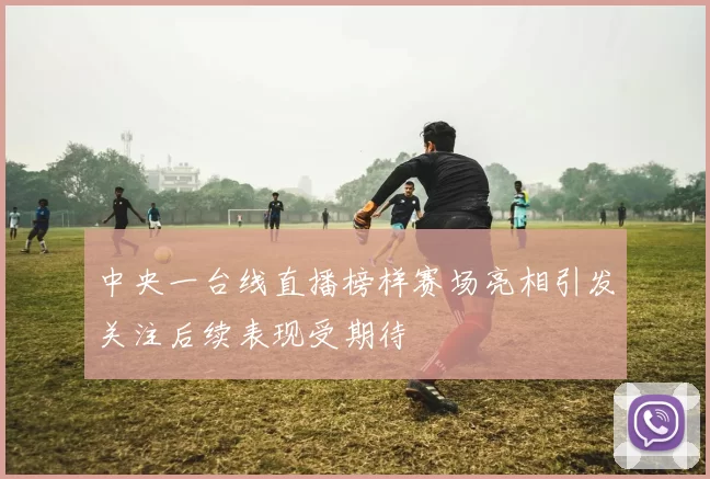 中央一台线直播榜样赛场亮相引发关注后续表现受期待