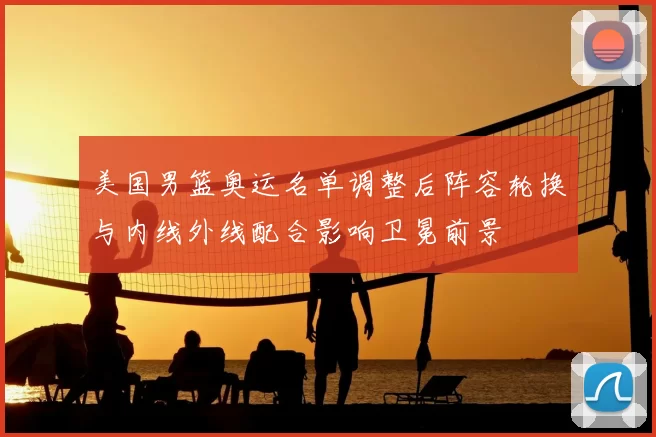 美国男篮奥运名单调整后阵容轮换与内线外线配合影响卫冕前景