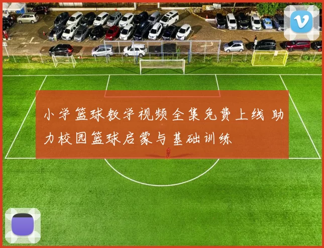 小学篮球教学视频全集免费上线 助力校园篮球启蒙与基础训练
