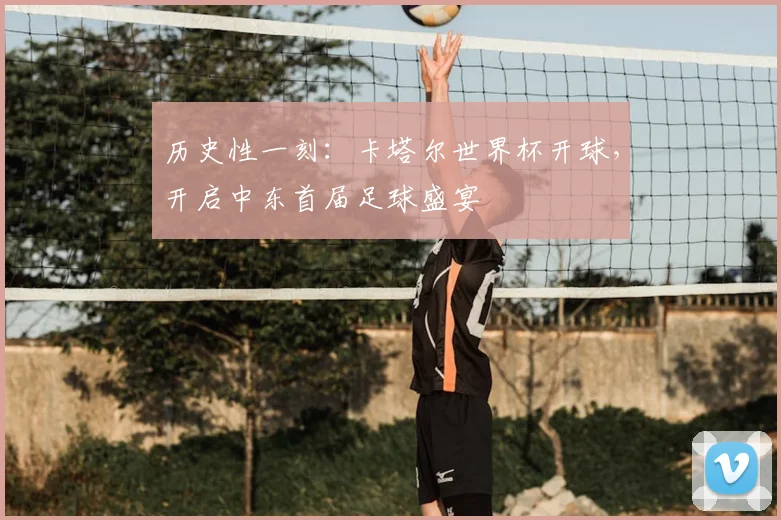历史性一刻:卡塔尔世界杯开球,开启中东首届足球盛宴