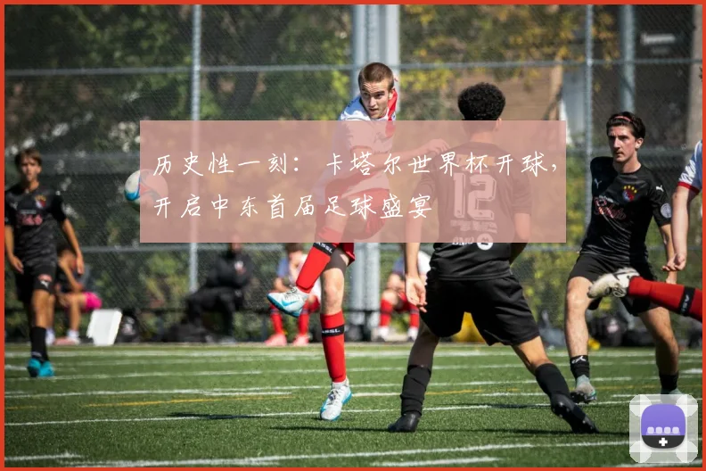 历史性一刻:卡塔尔世界杯开球,开启中东首届足球盛宴