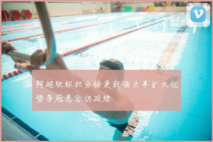 阿超联杯积分榜更新领头羊扩大优势争冠悬念仍延续