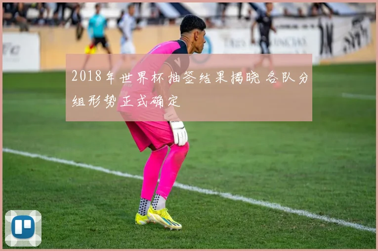 2018年世界杯抽签结果揭晓 各队分组形势正式确定