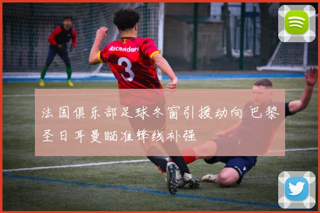 法国俱乐部足球冬窗引援动向 巴黎圣日耳曼瞄准锋线补强