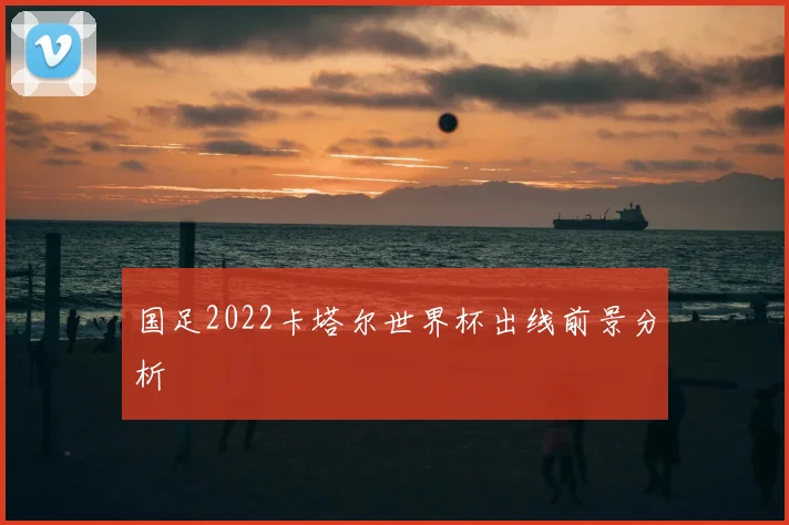 国足2022卡塔尔世界杯出线前景分析