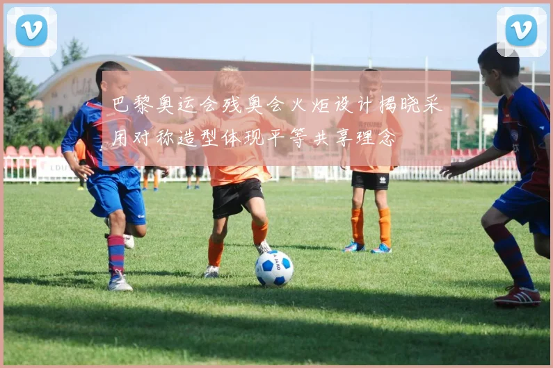 巴黎奥运会残奥会火炬设计揭晓采用对称造型体现平等共享理念