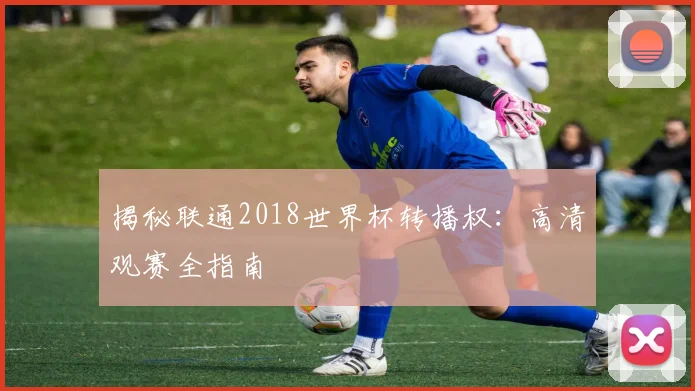 揭秘联通2018世界杯转播权:高清观赛全指南