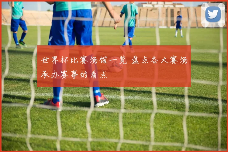 世界杯比赛场馆一览 盘点各大赛场承办赛事的看点