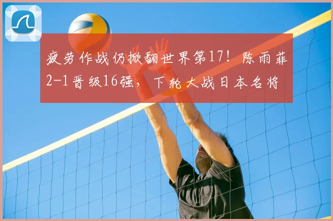 疲劳作战仍掀翻世界第17！陈雨菲2-1晋级16强，下轮大战日本名将
