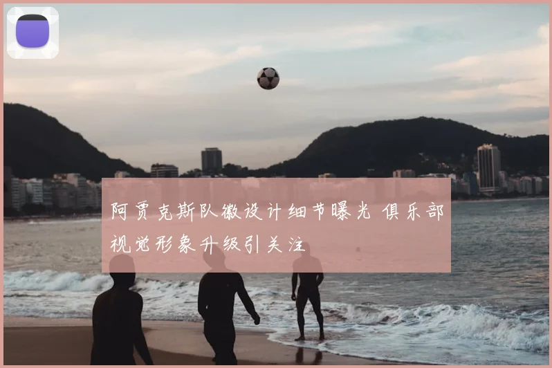 阿贾克斯队徽设计细节曝光 俱乐部视觉形象升级引关注